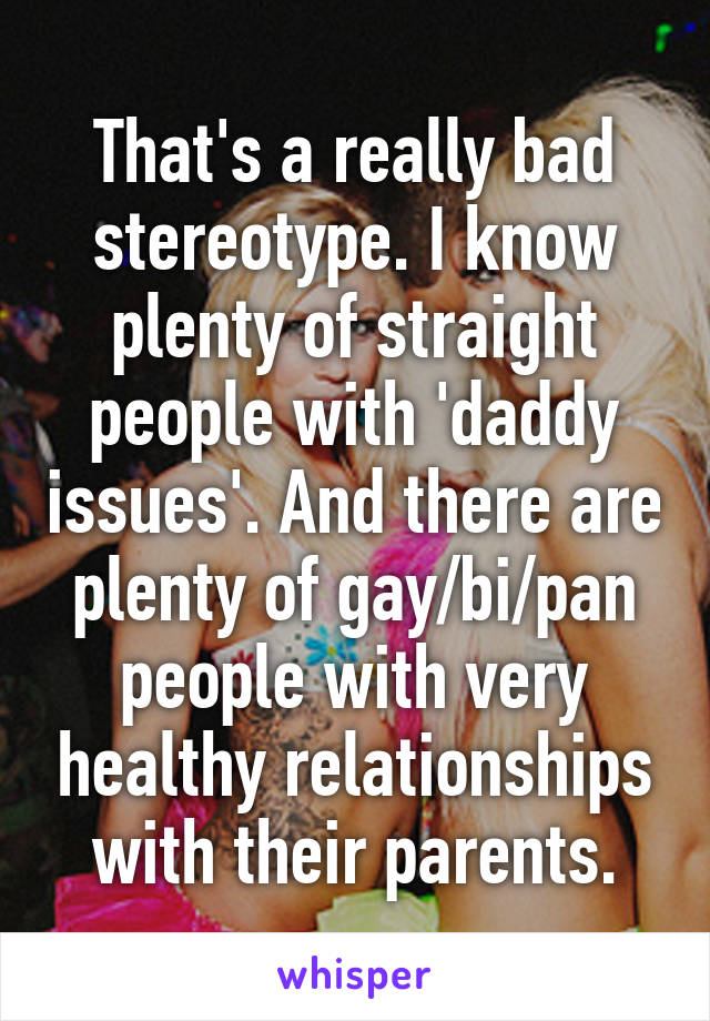 That's a really bad stereotype. I know plenty of straight people with 'daddy issues'. And there are plenty of gay/bi/pan people with very healthy relationships with their parents.