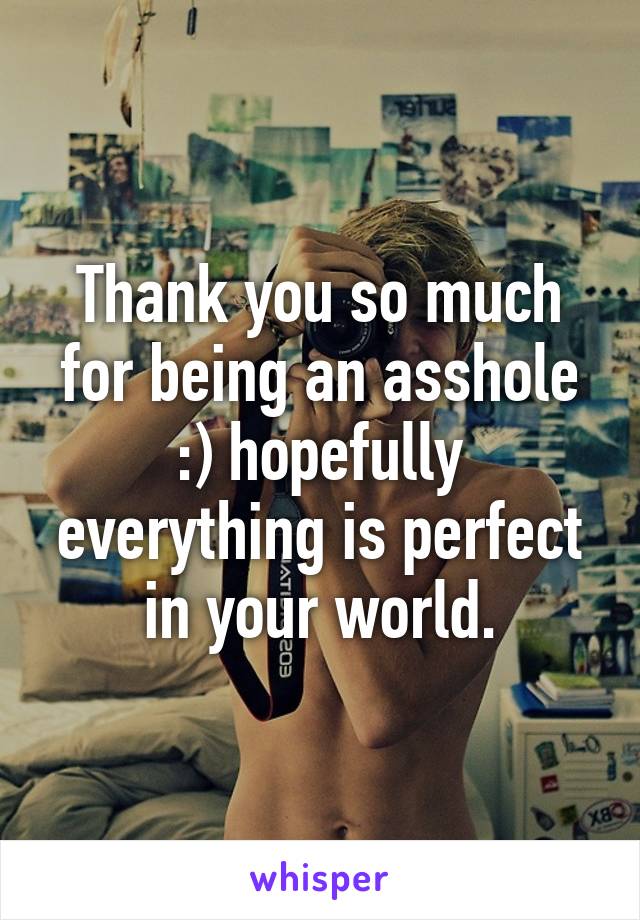 Thank you so much for being an asshole :) hopefully everything is perfect in your world.