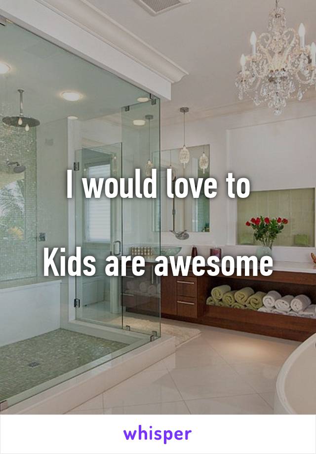 I would love to

Kids are awesome