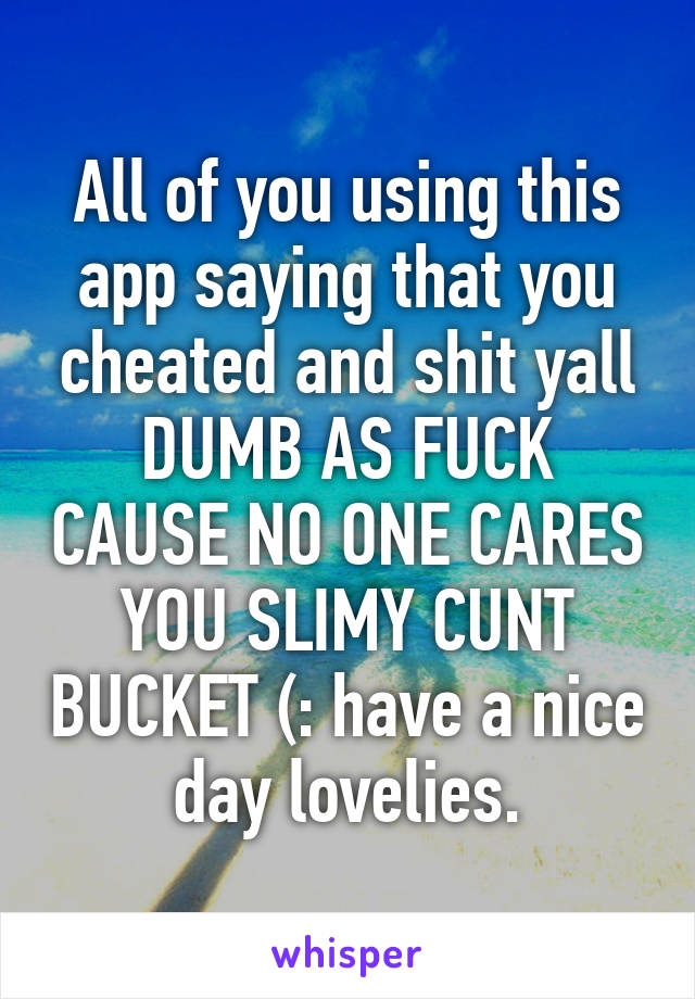 All of you using this app saying that you cheated and shit yall DUMB AS FUCK CAUSE NO ONE CARES YOU SLIMY CUNT BUCKET (: have a nice day lovelies.