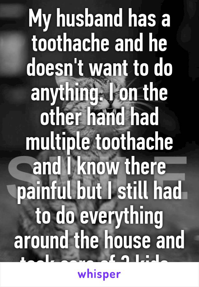 My husband has a toothache and he doesn't want to do anything. I on the other hand had multiple toothache and I know there painful but I still had to do everything around the house and took care of 3 kids. 