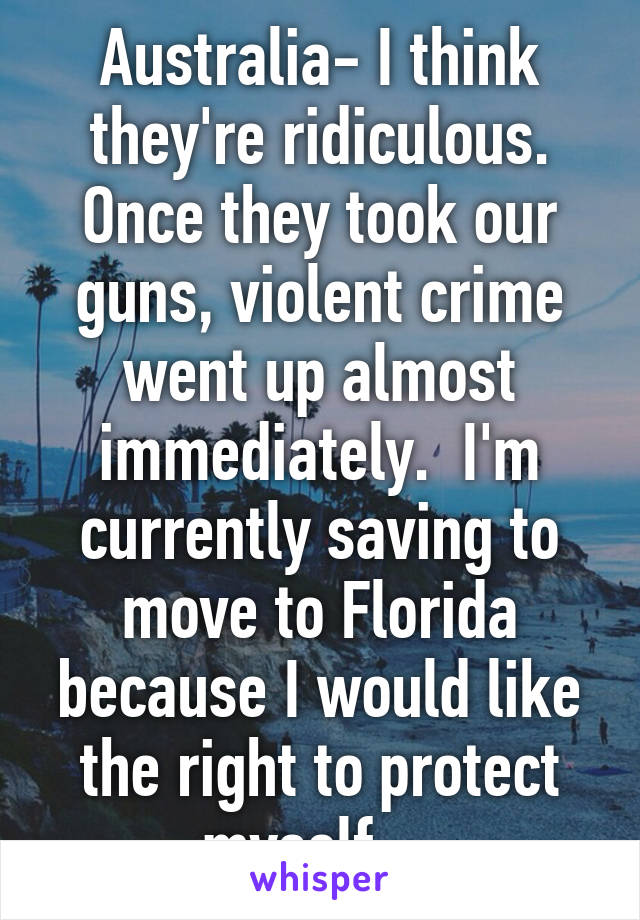 Australia- I think they're ridiculous. Once they took our guns, violent crime went up almost immediately.  I'm currently saving to move to Florida because I would like the right to protect myself.   