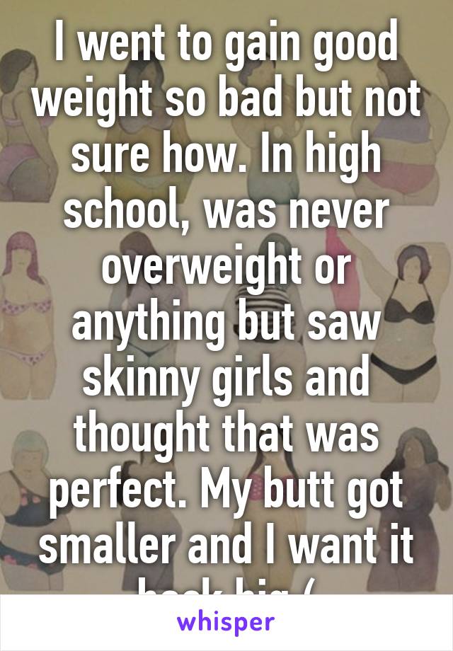 I went to gain good weight so bad but not sure how. In high school, was never overweight or anything but saw skinny girls and thought that was perfect. My butt got smaller and I want it back big:(