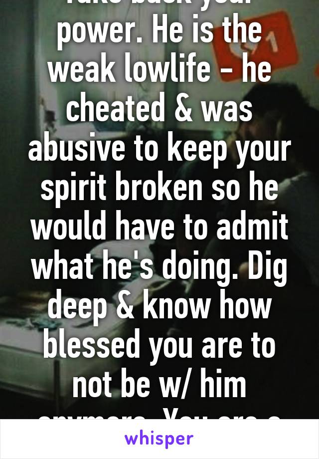 Take back your power. He is the weak lowlife - he cheated & was abusive to keep your spirit broken so he would have to admit what he's doing. Dig deep & know how blessed you are to not be w/ him anymore. You are a glorious goddess!