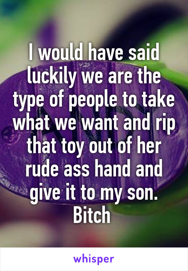 I would have said luckily we are the type of people to take what we want and rip that toy out of her rude ass hand and give it to my son. Bitch 