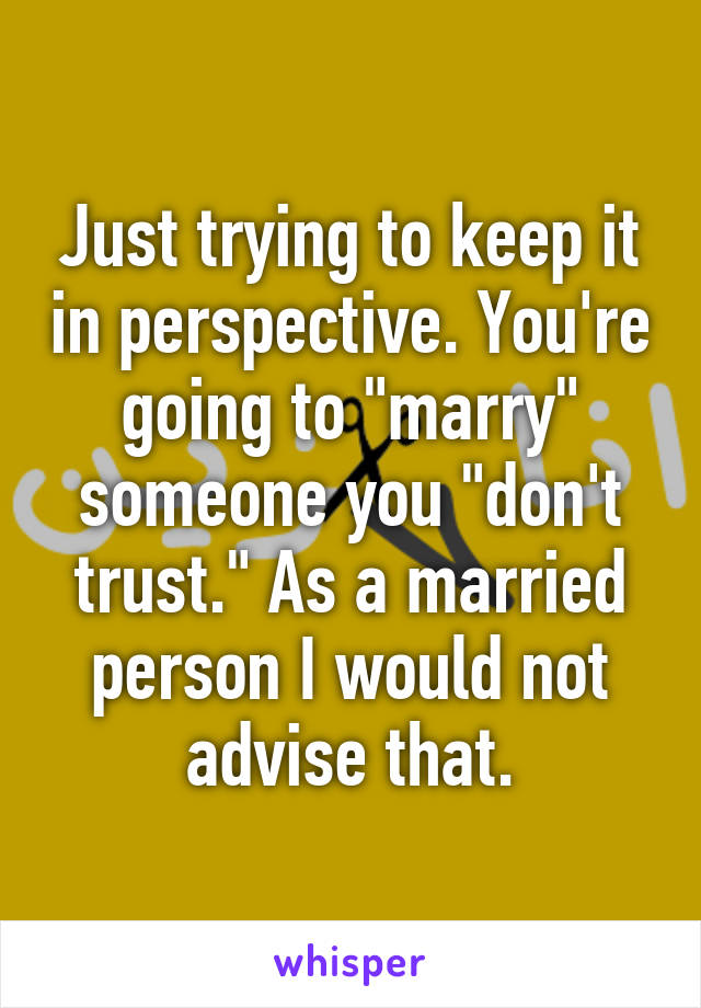 Just trying to keep it in perspective. You're going to "marry" someone you "don't trust." As a married person I would not advise that.