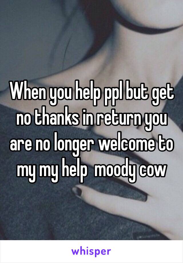 When you help ppl but get no thanks in return you are no longer welcome to my my help  moody cow 