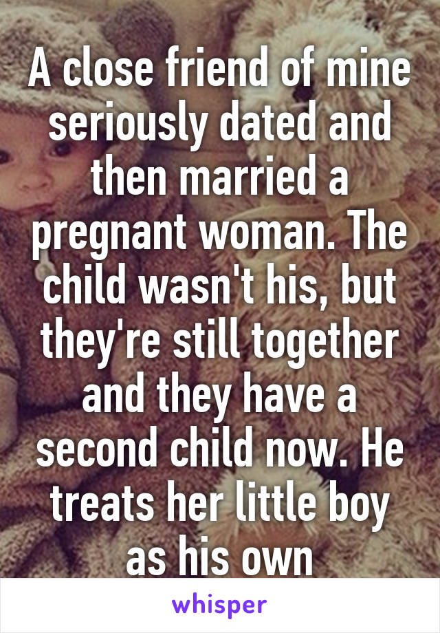 A close friend of mine seriously dated and then married a pregnant woman. The child wasn't his, but they're still together and they have a second child now. He treats her little boy as his own