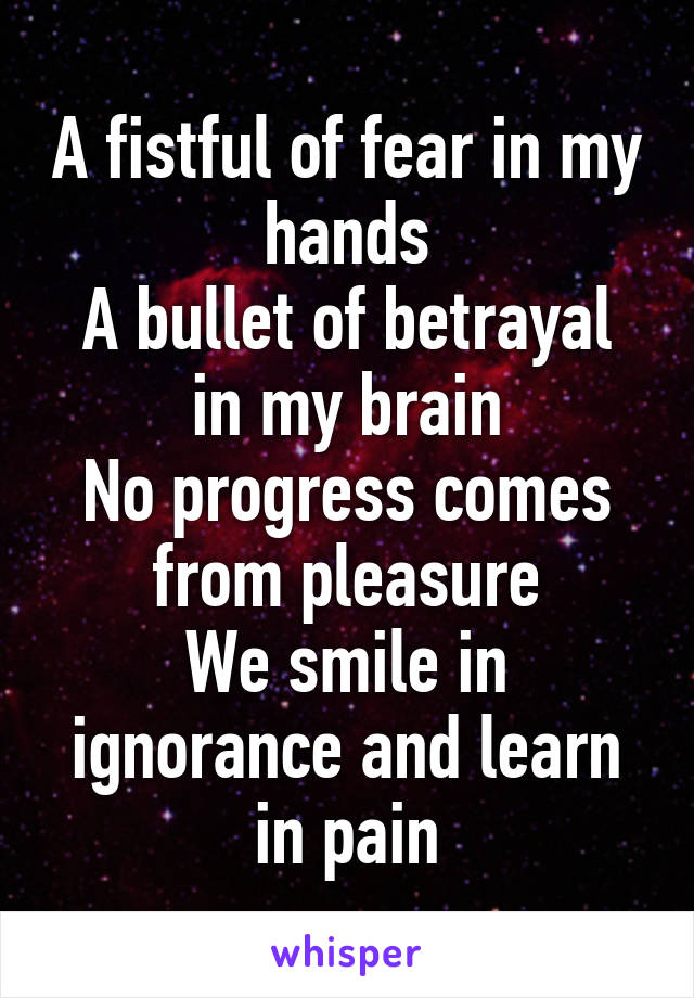 A fistful of fear in my hands
A bullet of betrayal in my brain
No progress comes from pleasure
We smile in ignorance and learn in pain