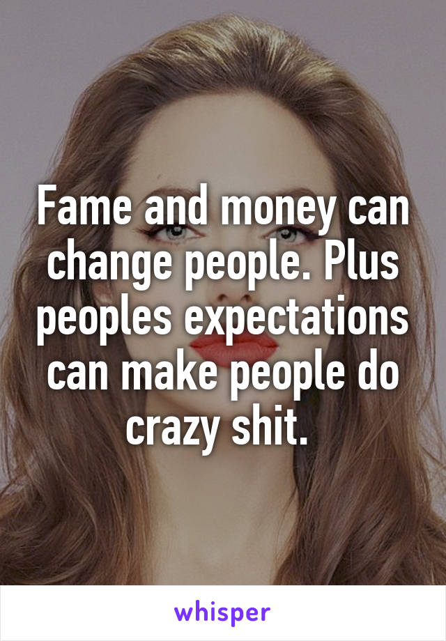 Fame and money can change people. Plus peoples expectations can make people do crazy shit. 