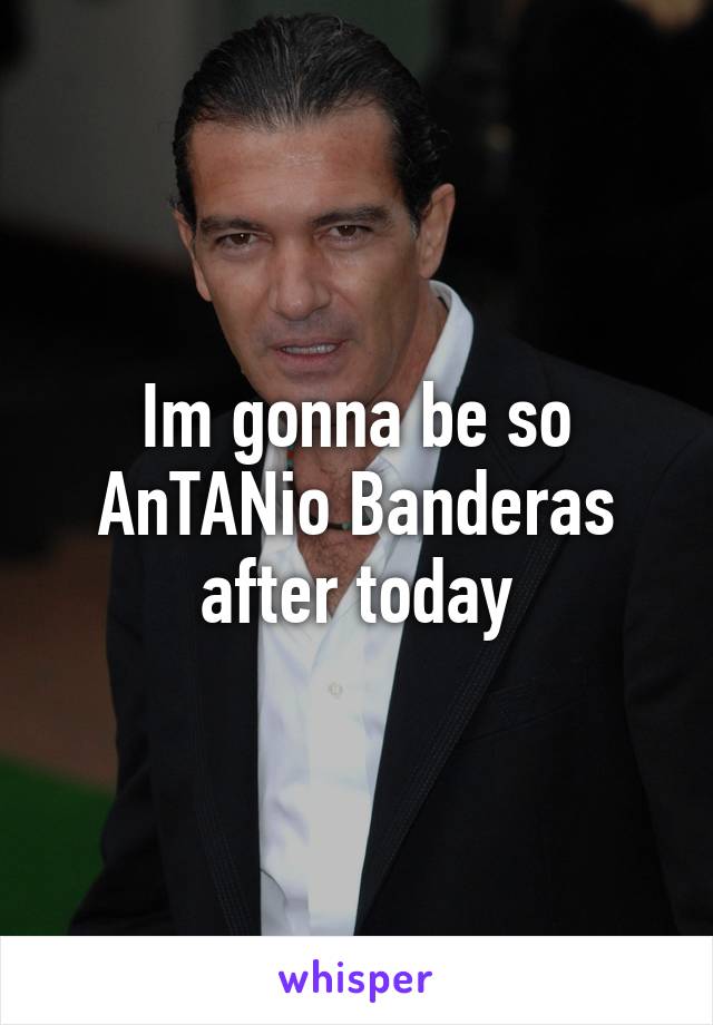 Im gonna be so AnTANio Banderas after today