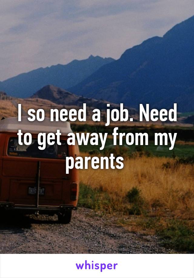 I so need a job. Need to get away from my parents 