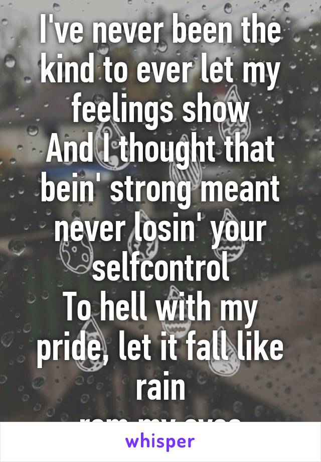 I've never been the kind to ever let my feelings show
And I thought that bein' strong meant never losin' your selfcontrol
To hell with my pride, let it fall like rain
From my eyes
 I wanna cry