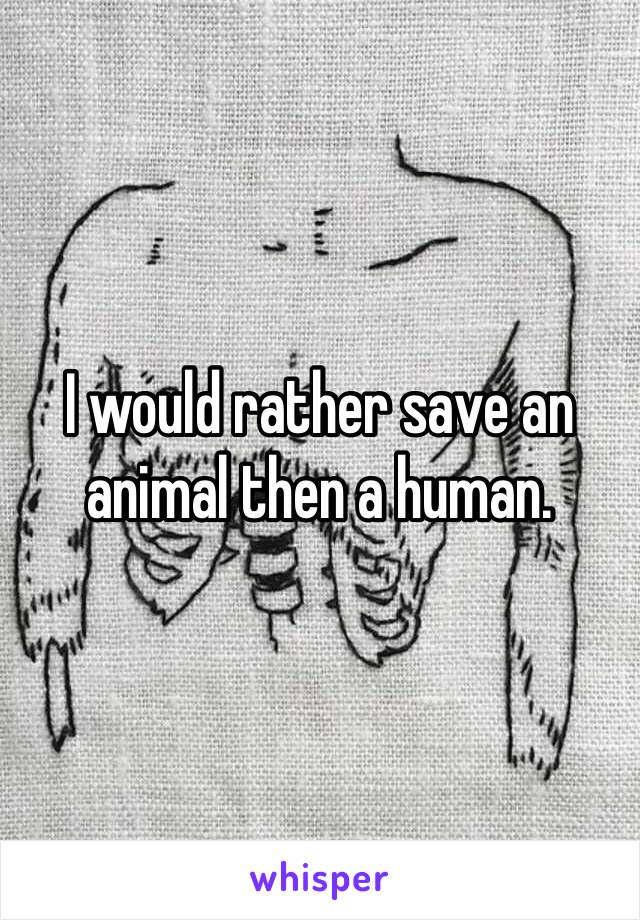 I would rather save an animal then a human. 