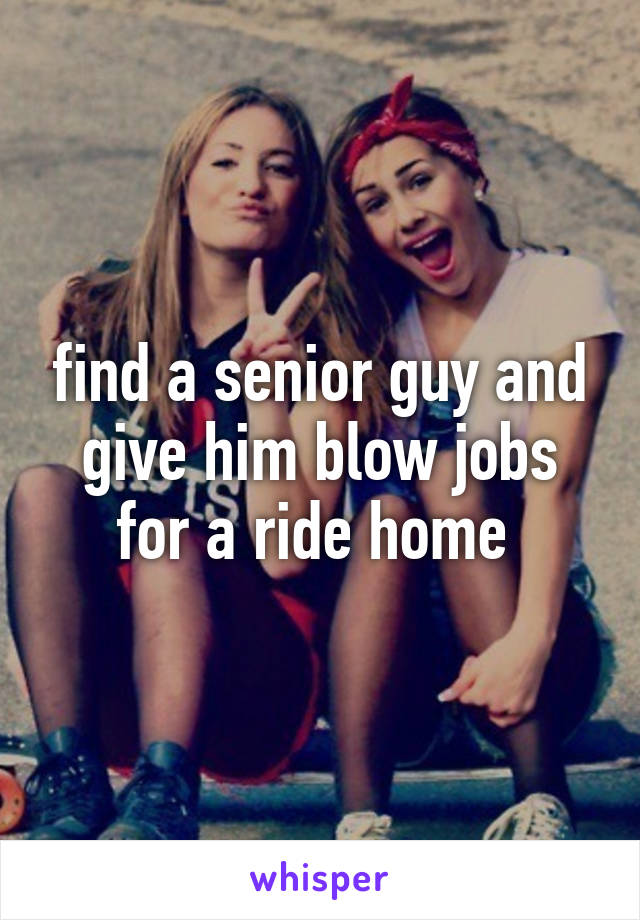 find a senior guy and give him blow jobs for a ride home 