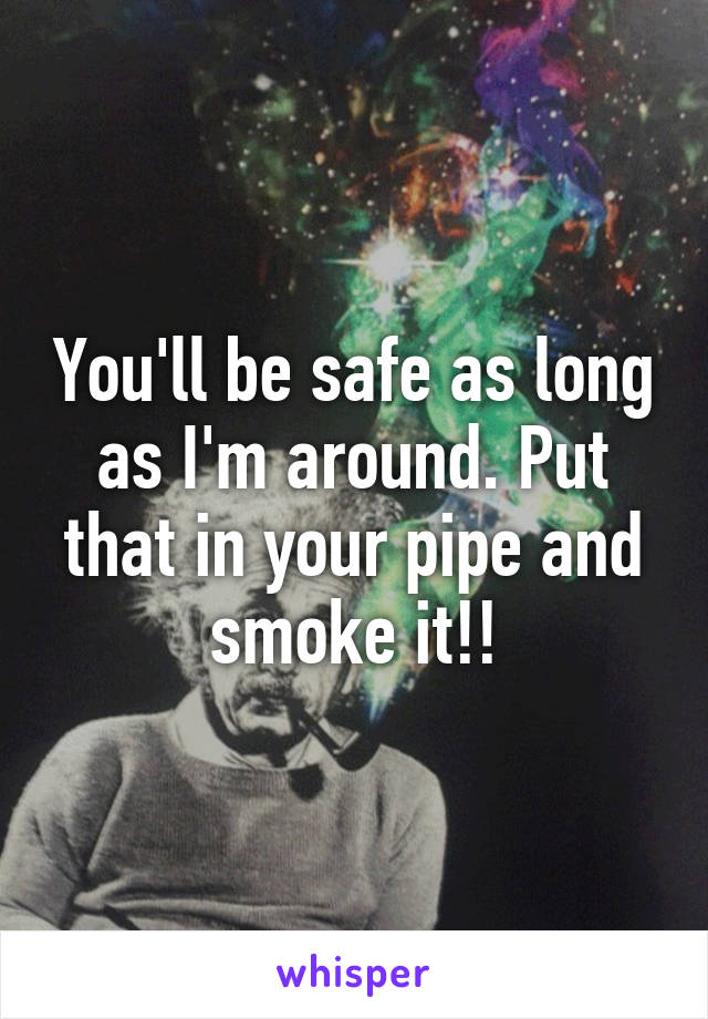 You'll be safe as long as I'm around. Put that in your pipe and smoke it!!