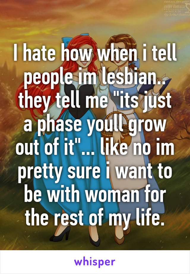 I hate how when i tell people im lesbian.. they tell me "its just a phase youll grow out of it"... like no im pretty sure i want to be with woman for the rest of my life.