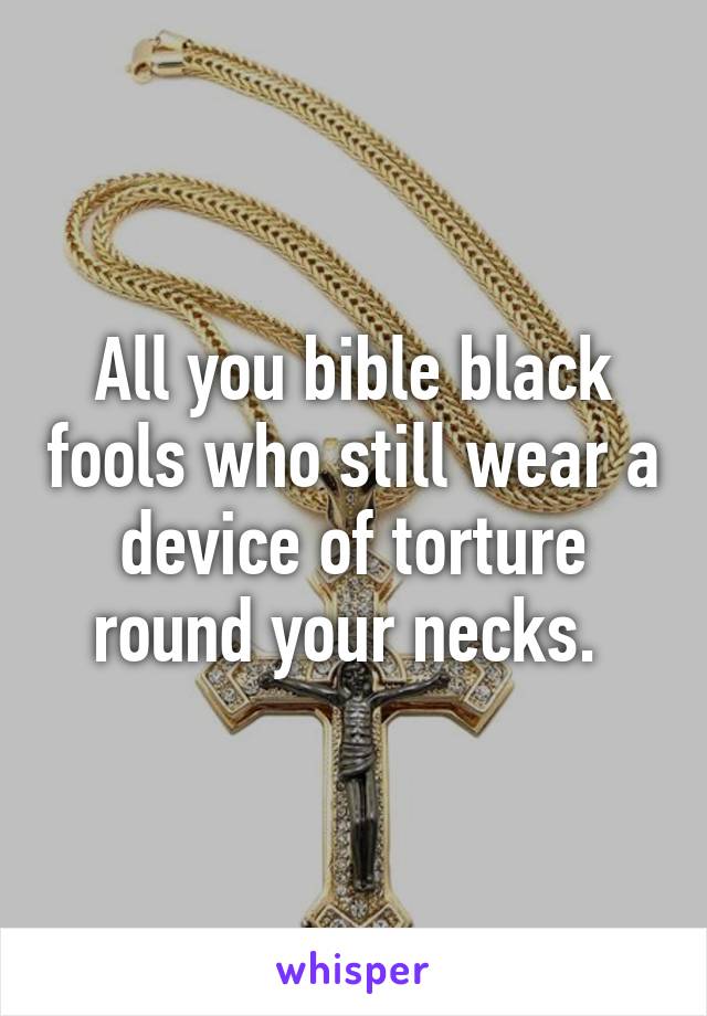 All you bible black fools who still wear a device of torture round your necks. 