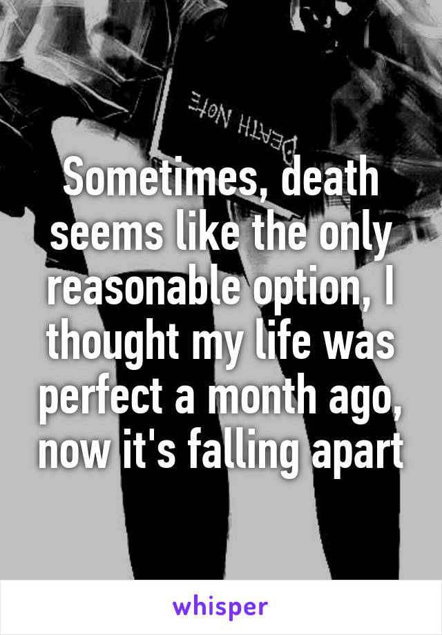 Sometimes, death seems like the only reasonable option, I thought my life was perfect a month ago, now it's falling apart