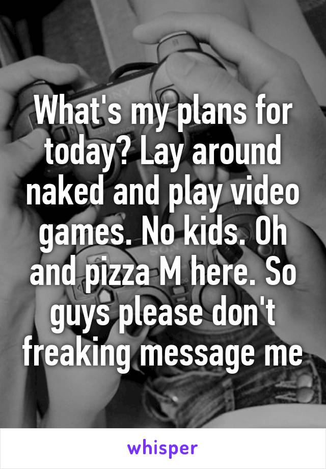 What's my plans for today? Lay around naked and play video games. No kids. Oh and pizza M here. So guys please don't freaking message me