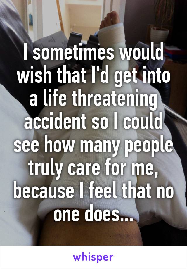 I sometimes would wish that I'd get into a life threatening accident so I could see how many people truly care for me, because I feel that no one does...