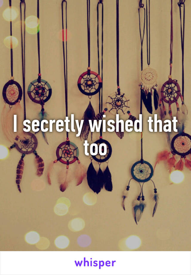 I secretly wished that too