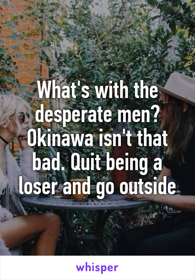 What's with the desperate men? Okinawa isn't that bad. Quit being a loser and go outside