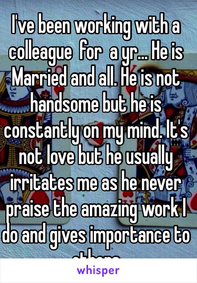 I've been working with a colleague  for  a yr... He is Married and all. He is not handsome but he is constantly on my mind. It's not love but he usually irritates me as he never praise the amazing work I do and gives importance to others