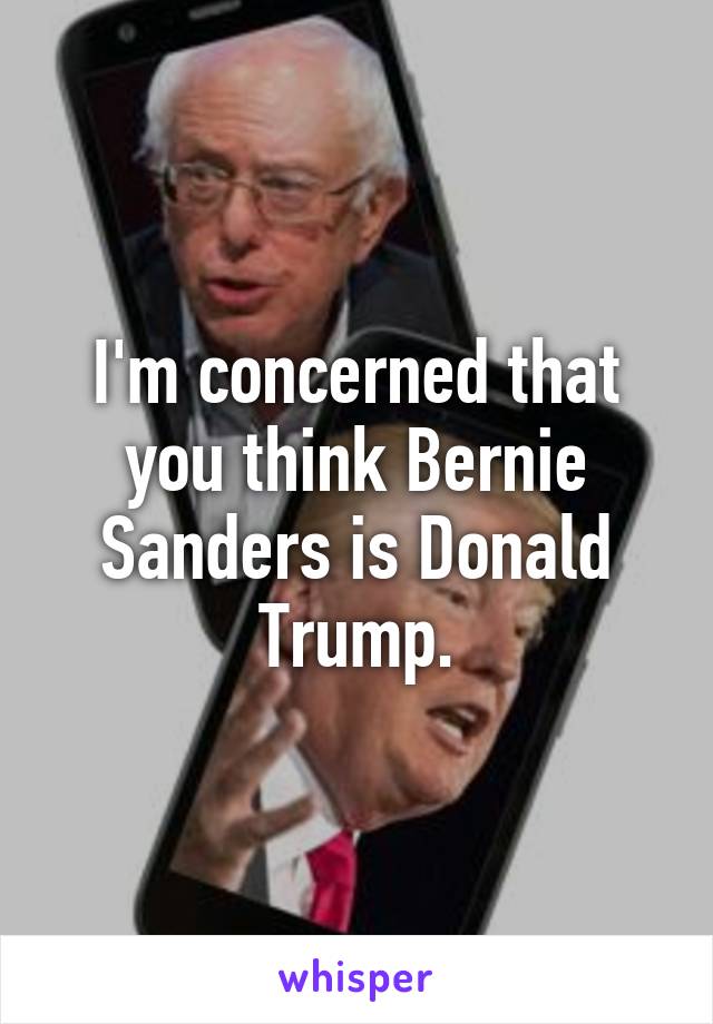 I'm concerned that you think Bernie Sanders is Donald Trump.