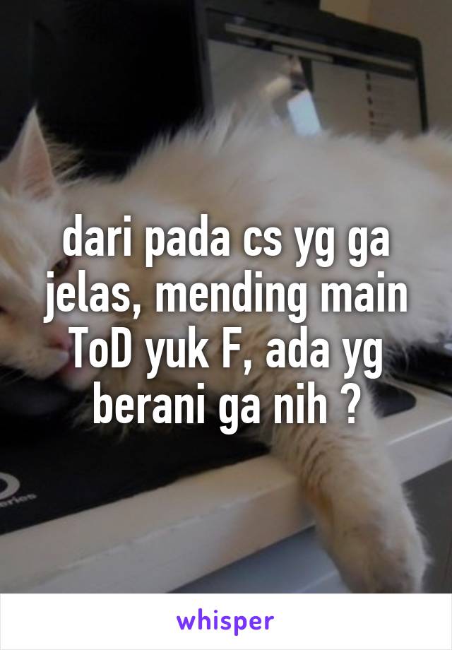 dari pada cs yg ga jelas, mending main ToD yuk F, ada yg berani ga nih ?