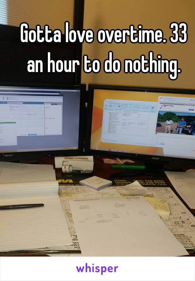 Gotta love overtime. 33 an hour to do nothing. 