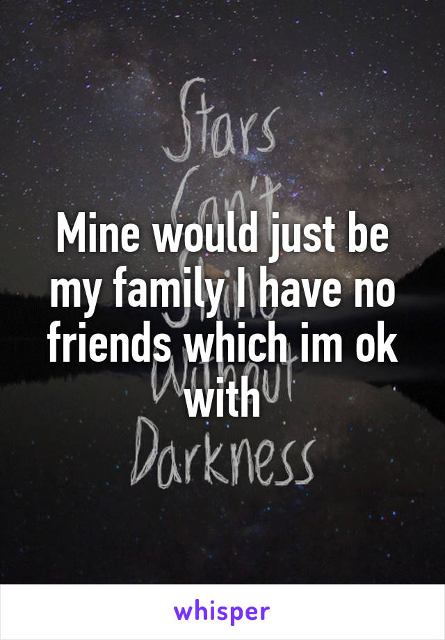 Mine would just be my family I have no friends which im ok with