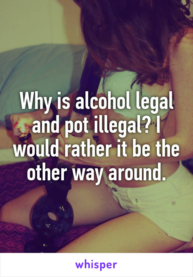 Why is alcohol legal and pot illegal? I would rather it be the other way around.