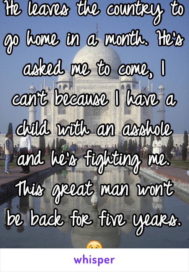 He leaves the country to go home in a month. He's asked me to come, I can't because I have a child with an asshole and he's fighting me. This great man won't be back for five years. 😢