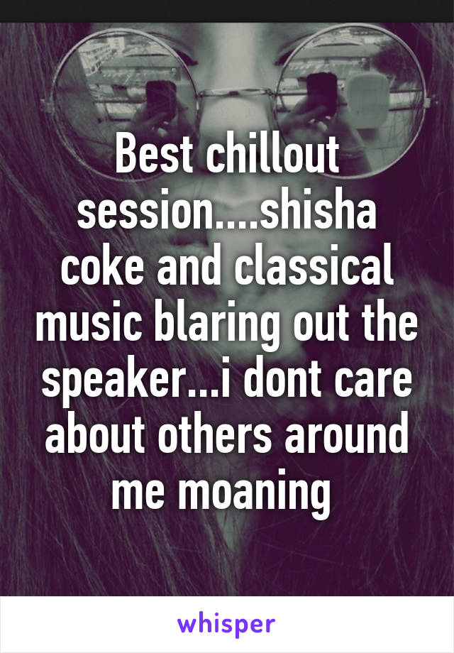 Best chillout session....shisha coke and classical music blaring out the speaker...i dont care about others around me moaning 