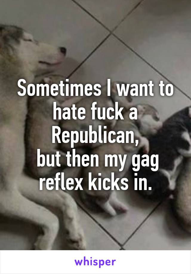 Sometimes I want to hate fuck a Republican,
 but then my gag reflex kicks in.