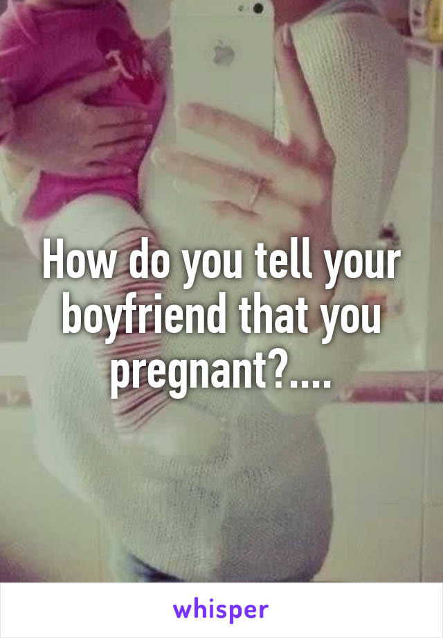 How do you tell your boyfriend that you pregnant?....