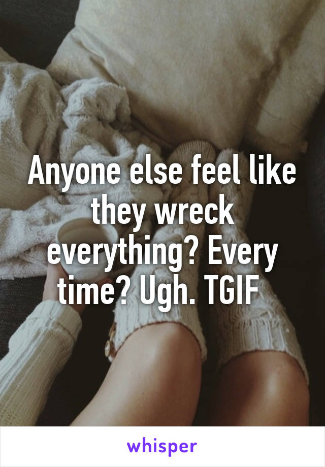 Anyone else feel like they wreck everything? Every time? Ugh. TGIF 