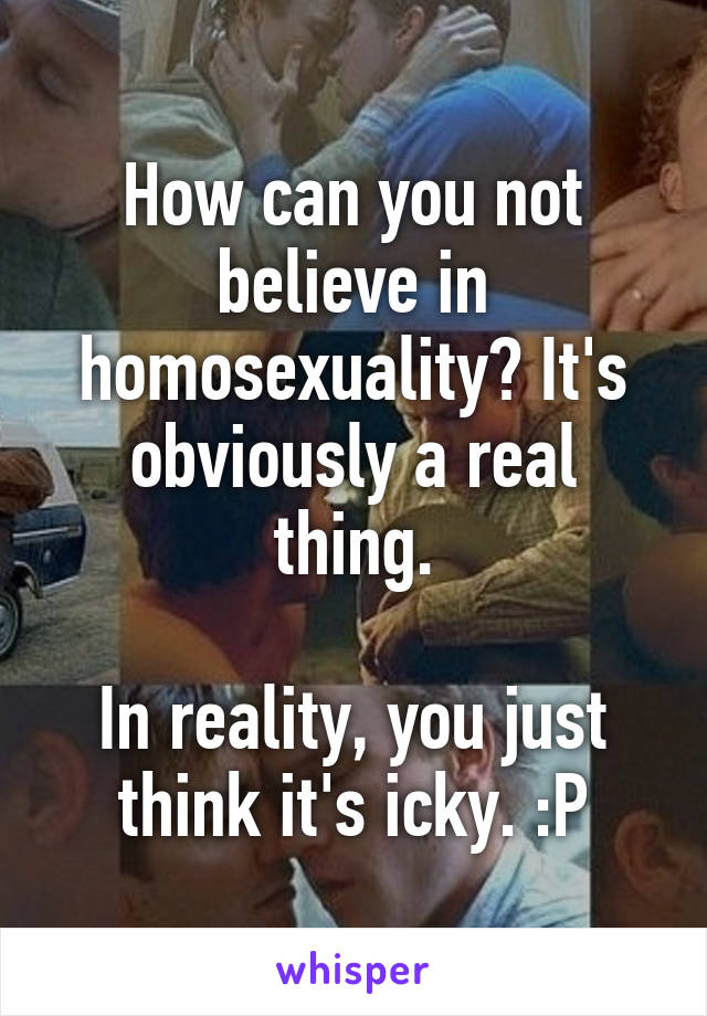 How can you not believe in homosexuality? It's obviously a real thing.

In reality, you just think it's icky. :P