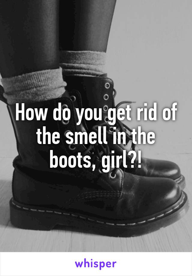 How do you get rid of the smell in the boots, girl?!