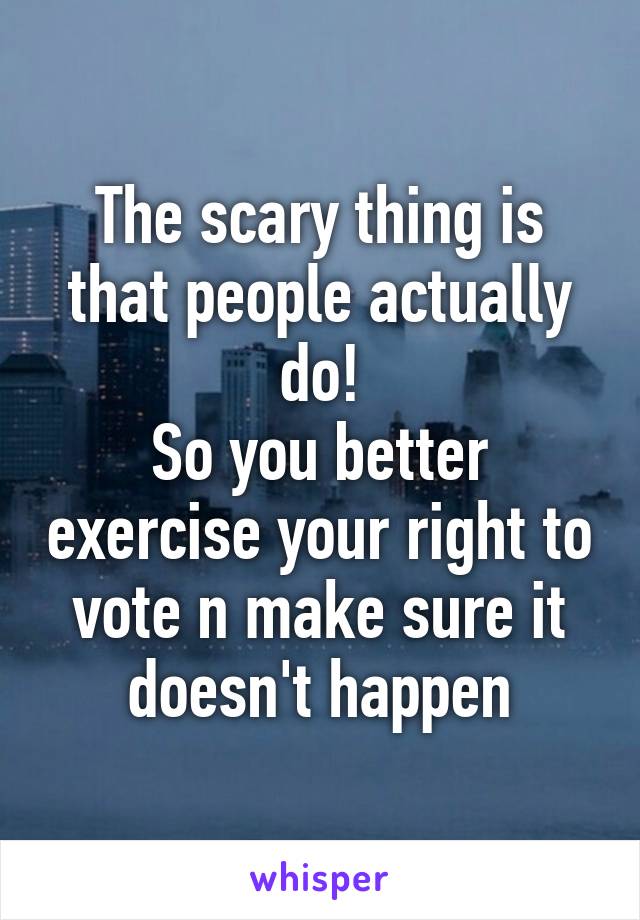 The scary thing is that people actually do!
So you better exercise your right to vote n make sure it doesn't happen