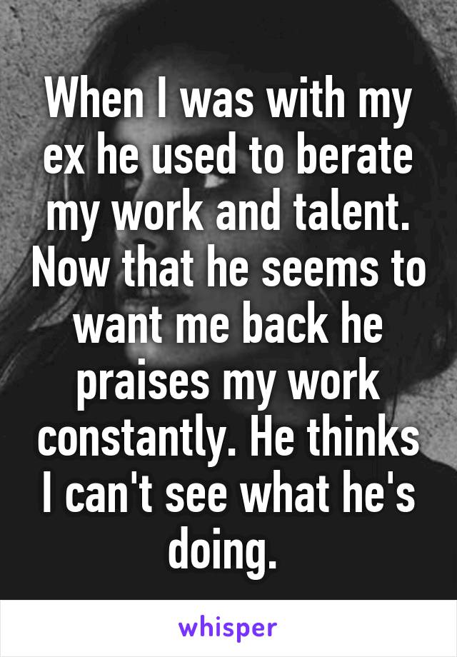 When I was with my ex he used to berate my work and talent. Now that he seems to want me back he praises my work constantly. He thinks I can't see what he's doing. 