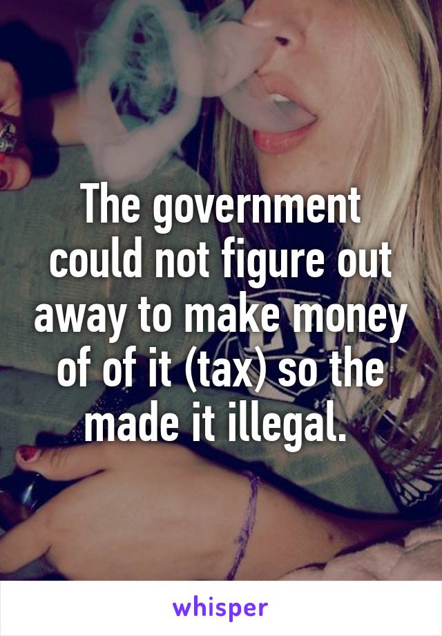 The government could not figure out away to make money of of it (tax) so the made it illegal. 