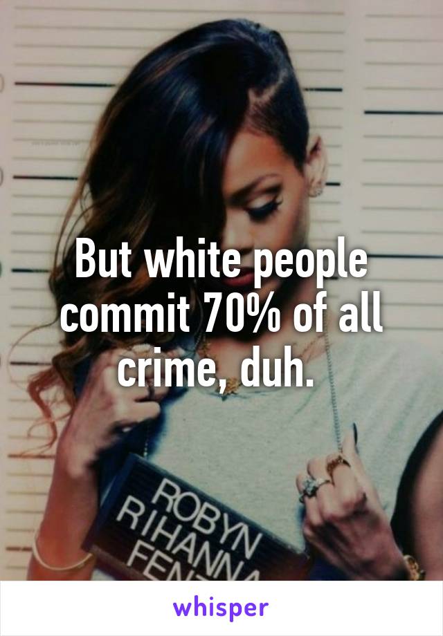 But white people commit 70% of all crime, duh. 