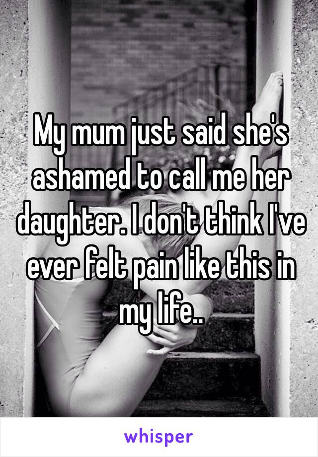 My mum just said she's ashamed to call me her daughter. I don't think I've ever felt pain like this in my life..
