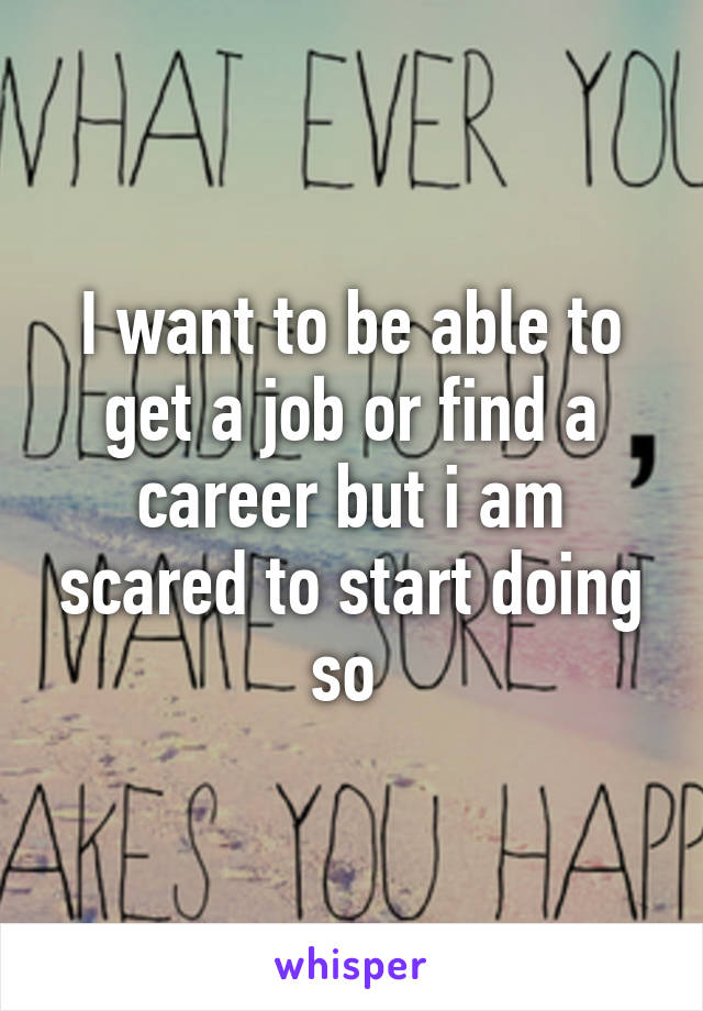 I want to be able to get a job or find a career but i am scared to start doing so 