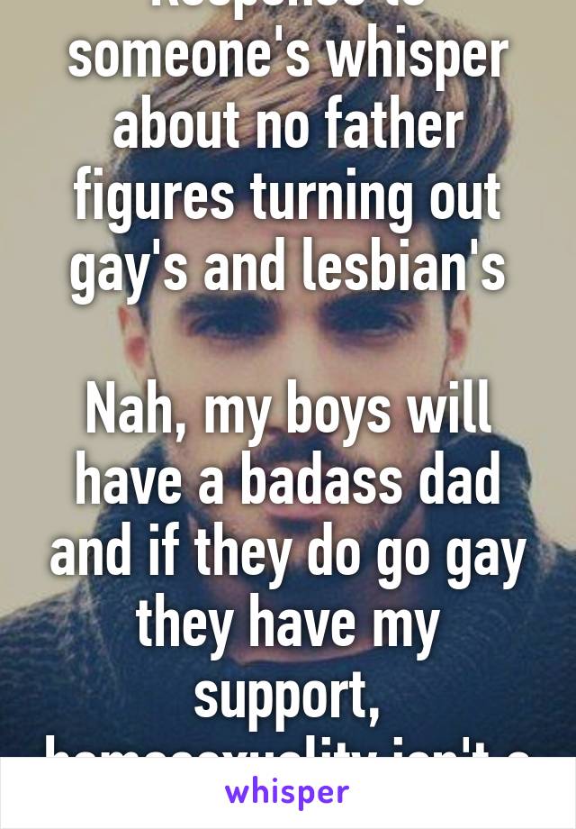 Response to someone's whisper about no father figures turning out gay's and lesbian's

Nah, my boys will have a badass dad and if they do go gay they have my support, homosexuality isn't a negative.