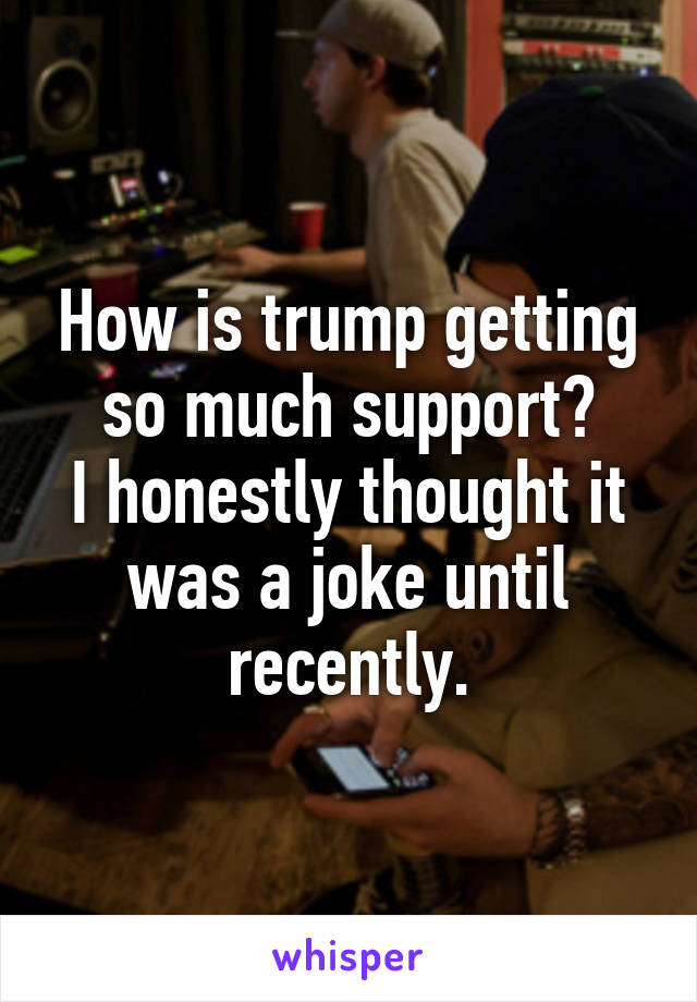 How is trump getting so much support?
I honestly thought it was a joke until recently.