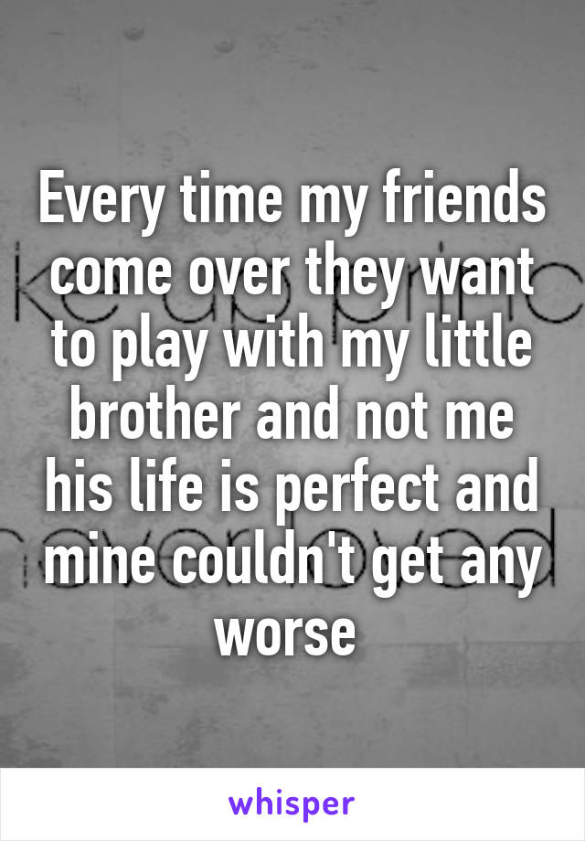 Every time my friends come over they want to play with my little brother and not me his life is perfect and mine couldn't get any worse 