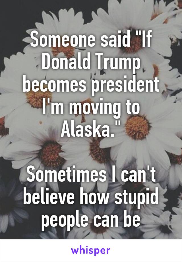 Someone said "If Donald Trump becomes president I'm moving to Alaska."

Sometimes I can't believe how stupid people can be